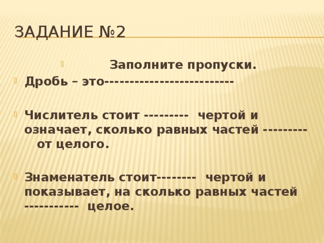 Задание №2  Заполните пропуски. Дробь – это--------------------------  Числитель стоит ---------  чертой и означает, сколько равных частей ---------   от целого.  Знаменатель стоит--------  чертой и показывает, на сколько равных частей -----------  целое.  