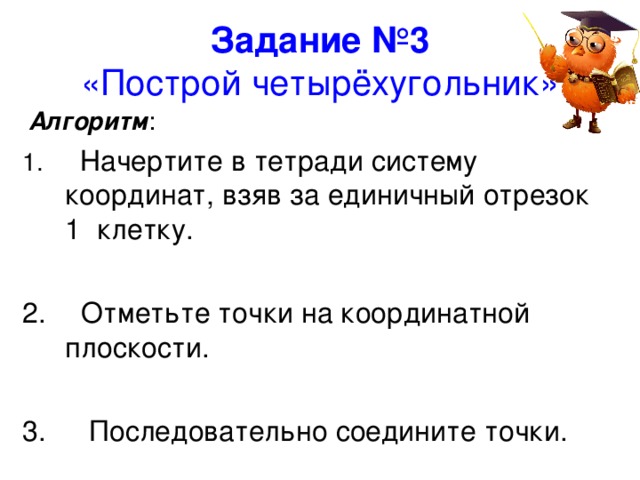 Задание №3   «Построй четырёхугольник».  Алгоритм :   Начертите в тетради систему координат, взяв за единичный отрезок 1 клетку.   Отметьте точки на координатной плоскости.   Последовательно соедините точки. 
