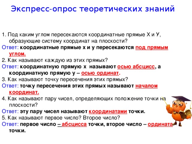 Экспресс-опрос теоретических знаний 1. Под каким углом пересекаются координатные прямые Х и У, образующие систему координат на плоскости? Ответ: координатные прямые х и у пересекаются под прямым углом. 2. Как называют каждую из этих прямых? Ответ:  координатную прямую х называют осью абсцисс , а координатную прямую у – осью ординат .  3. Как называют точку пересечения этих прямых? Ответ:  точку пересечения этих прямых называют началом координат. 4. Как называют пару чисел, определяющих положение точки на плоскости? Ответ:  эту пару чисел называют координатами точки. 5. Как называют первое число? Второе число? Ответ:  первое число – абсцисса точки, второе число – ордината  точки.  
