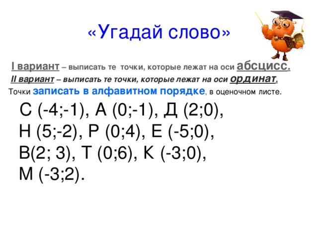 «Угадай слово»  I вариант – выписать те точки, которые лежат на оси абсцисс .  II вариант – выписать те точки, которые лежат на оси ординат .  Точки записать в алфавитном порядке , в оценочном листе.  С (-4;-1), А (0;-1), Д (2;0),   Н (5;-2), Р (0;4), Е (-5;0),   В(2; 3), Т (0;6), К (-3;0),  М (-3;2). 