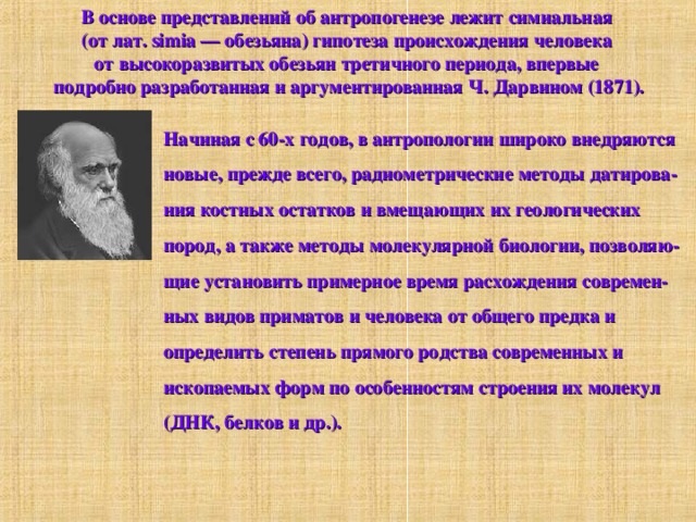 В основе представлений об антропогенезе лежит симиальная (от лат. simia — обезьяна) гипотеза происхождения человека от высокоразвитых обезьян третичного периода, впервые подробно разработанная и аргументированная Ч. Дарвином (1871). Начиная с 60-х годов, в антропологии широко внедряются новые, прежде всего, радиометрические методы датирова- ния костных остатков и вмещающих их геологических пород, а также методы молекулярной биологии, позволяю- щие установить примерное время расхождения современ- ных видов приматов и человека от общего предка и определить степень прямого родства современных и ископаемых форм по особенностям строения их молекул (ДНК, белков и др.). 
