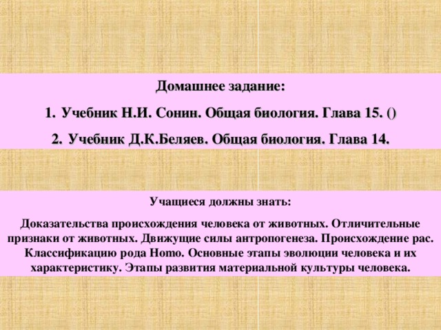 Домашнее задание: Учебник Н.И. Сонин. Общая биология. Глава 15. () Учебник Д.К.Беляев. Общая биология. Глава 14. Учащиеся должны знать: Доказательства происхождения человека от животных. Отличительные признаки от животных. Движущие силы антропогенеза. Происхождение рас. Классификацию рода Homo . Основные этапы эволюции человека и их характеристику. Этапы развития материальной культуры человека. 