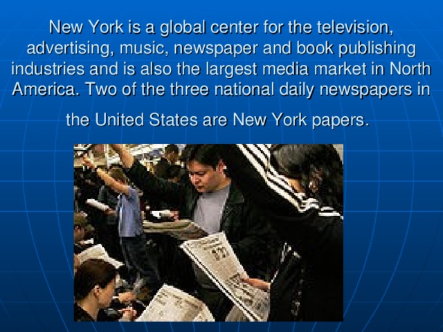 New York is a global center for the television, advertising, music, newspaper and book publishing industries and is also the largest media market in North America . Two of the three national daily newspapers in the United States are New York papers .  