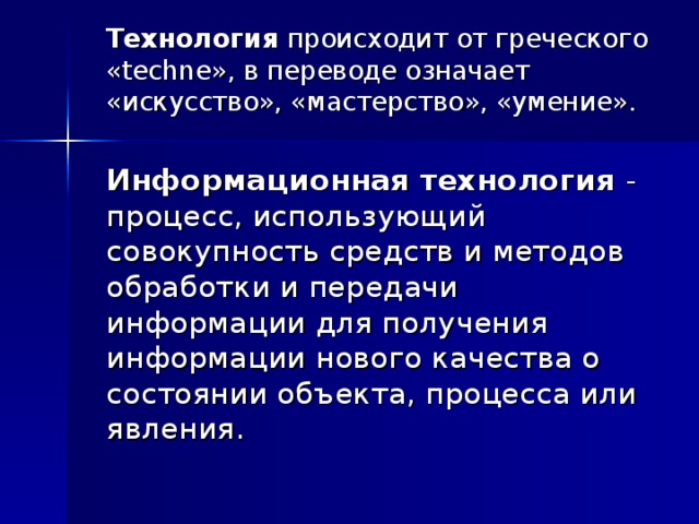  Технология происходит от греческого « techne », в переводе означает «искусство», «мастерство», «умение».  Информационная технология - процесс, использующий совокупность средств и методов обработки и передачи информации для получения информации нового качества о состоянии объекта, процесса или явления. 