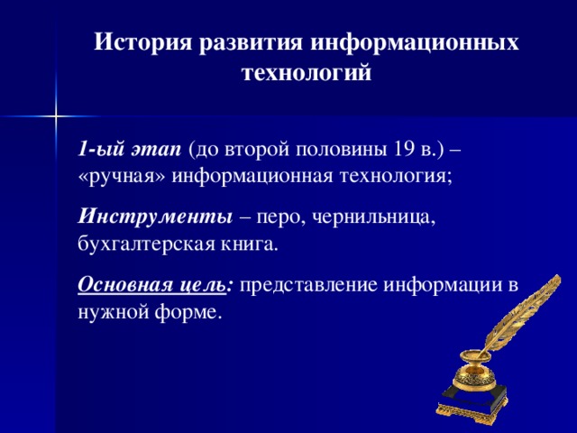 История развития информационных технологий 1-ый этап (до второй половины 19 в.) – «ручная» информационная технология; И нструменты – перо, чернильница, бухгалтерская книга. Основная цель : представление информации в нужной форме.  