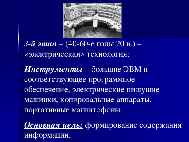 3-й этап – (40-60-е годы 20 в.) – «электрическая» технология; И нструменты – большие ЭВМ и соответствующее программное обеспечение, электрические пишущие машинки, копировальные аппараты, портативные магнитофоны. Основная цель: формирование содержания информации. 