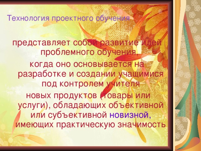 Технология проектного обучения представляет собой развитие идей проблемного обучения, когда оно основывается на разработке и создании учащимися под контролем учителя  новых продуктов (товары или услуги), обладающих объективной или субъективной новизной, имеющих практическую значимость 