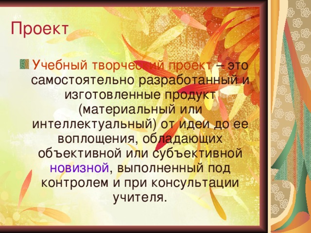 Проект Учебный творческий проект – это самостоятельно разработанный и изготовленные продукт (материальный или интеллектуальный) от идеи до ее воплощения, обладающих объективной или субъективной новизной , выполненный под контролем и при консультации учителя. 