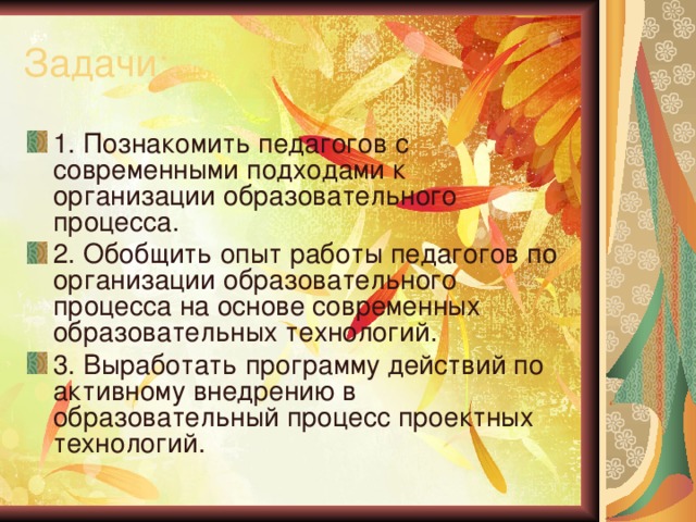 Задачи: 1. Познакомить педагогов с современными подходами к организации образовательного процесса. 2. Обобщить опыт работы педагогов по организации образовательного процесса на основе современных образовательных технологий. 3. Выработать программу действий по активному внедрению в образовательный процесс проектных технологий. 
