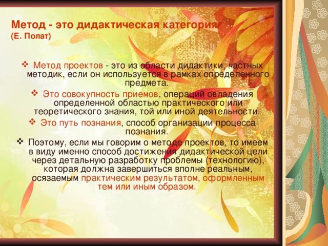 Метод - это дидактическая категория  (Е. Полат) Метод проектов - это из области дидактики, частных методик, если он используется в рамках определенного предмета. Это совокупность приемов , операций овладения определенной областью практического или теоретического знания, той или иной деятельности. Это путь познания , способ организации процесса познания. Поэтому, если мы говорим о методе проектов, то имеем в виду именно способ достижения дидактической цели через детальную разработку проблемы (технологию), которая должна завершиться вполне реальным, осязаемым практическим результатом, оформленным тем или иным образом. 