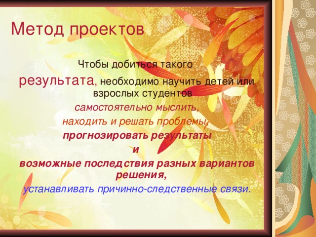 Метод проектов Чтобы добиться такого результата , необходимо научить детей или взрослых студентов  самостоятельно мыслить, находить и решать проблемы,  прогнозировать результаты и возможные последствия разных вариантов решения,  устанавливать причинно-следственные связи.  