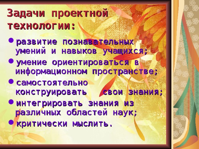 Задачи проектной технологии: развитие познавательных умений и навыков учащихся; умение ориентироваться в информационном пространстве; самостоятельно конструировать свои знания; интегрировать знания из различных областей наук; критически мыслить. 