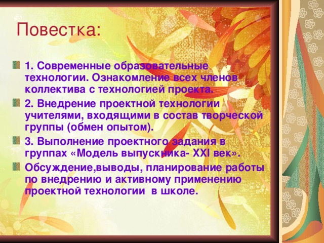  Повестка: 1. Современные образовательные технологии. Ознакомление всех членов коллектива с технологией проекта. 2. Внедрение проектной технологии учителями, входящими в состав творческой группы (обмен опытом). 3. Выполнение проектного задания в группах «Модель выпускника- XXI век». Обсуждение,выводы, планирование работы по внедрению и активному применению проектной технологии в школе.  