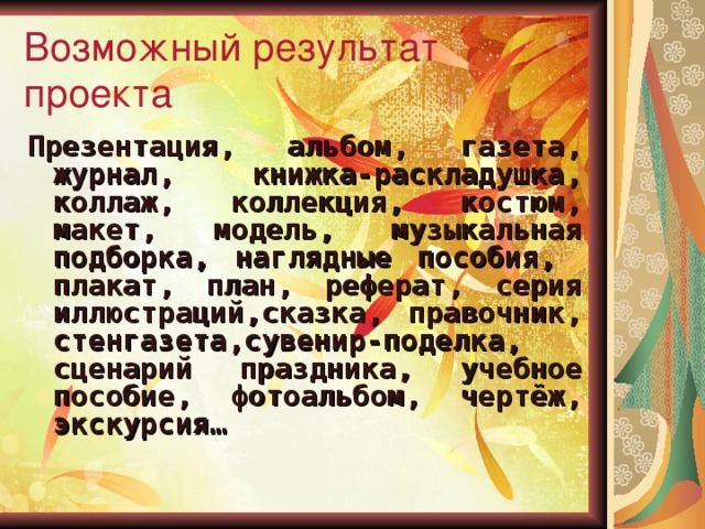 Возможный результат проекта Презентация, альбом, газета, журнал, книжка-раскладушка, коллаж, коллекция, костюм, макет, модель, музыкальная подборка, наглядные пособия, плакат, план, реферат, серия иллюстраций,сказка, правочник, стенгазета,сувенир-поделка, сценарий праздника, учебное пособие, фотоальбом, чертёж, экскурсия…  