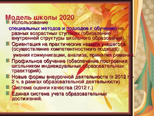   Модель школы 2020   Использование  специальных методов и подходов к обучению на разных возрастных ступенях (обновление внутренней структуры школьного образования). Ориентация на практические навыки учащегося (осуществление компетентностного подхода):  умения коммуникации, анализа, принятия решений. Профильное обучение (обеспечение построения школьником индивидуальных образовательных траекторий) ‏ . Новые формы внеурочной деятельности (к 2012 г. - 2 ч. в рамках образовательной деятельности) ‏ Система оценки качества (2012 г.) ‏ Единая система учета образовательных достижений. 