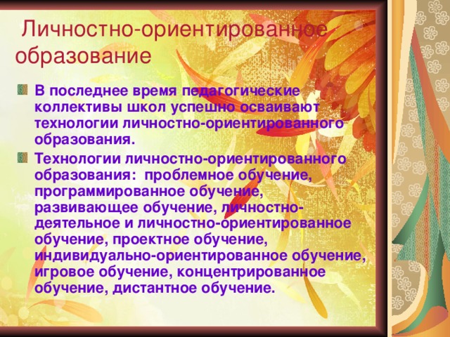  Личностно-ориентированное образование В последнее время педагогические коллективы школ успешно осваивают технологии личностно-ориентированного образования. Технологии личностно-ориентированного образования: проблемное обучение, программированное обучение, развивающее обучение, личностно-деятельное и личностно-ориентированное обучение, проектное обучение, индивидуально-ориентированное обучение, игровое обучение, концентрированное обучение, дистантное обучение.  