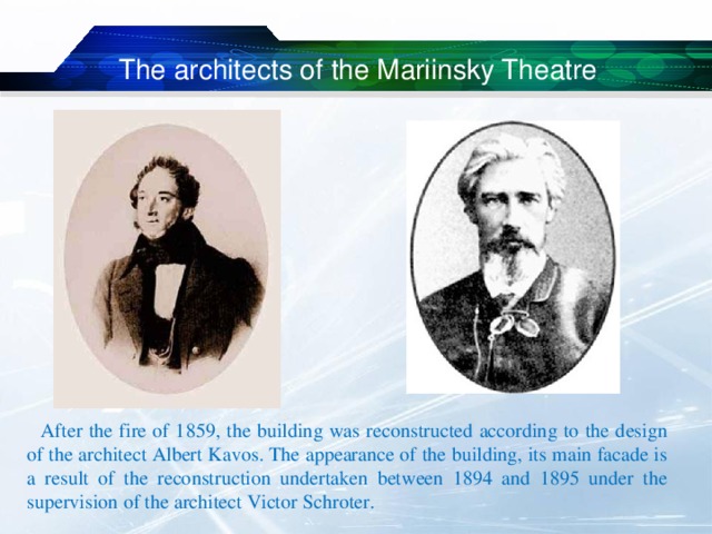 The architects of the Mariinsky Theatre  After the fire of 1859, the building was reconstructed according to the design of the architect Albert Kavos. The appearance of the building, its main facade is a result of the reconstruction undertaken between 1894 and 1895 under the supervision of the architect Victor Schroter. 