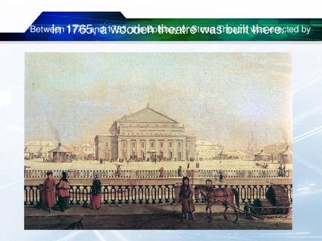 In 1765, a wooden theatre was built there. Between 1775 and 1783, the Bolshoy or Stone Theatre was erected by 