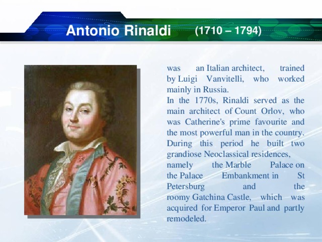 Antonio Rinaldi (1710 – 1794) was an Italian architect, trained by Luigi Vanvitelli, who worked mainly in Russia. In the 1770s, Rinaldi served as the main architect of Count Orlov, who was Catherine's prime favourite and the most powerful man in the country. During this period he built two grandiose Neoclassical residences, namely the Marble Palace on the Palace Embankment in St Petersburg and the roomy Gatchina Castle, which was acquired for Emperor Paul and partly remodeled. 