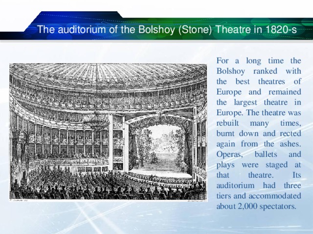  The auditorium of the Bolshoy (Stone) Theatre in 1820-s For a long time the Bolshoy ranked with the best theatres of Europe and remained the largest theatre in Europe. The theatre was rebuilt many times, burnt down and rected again from the ashes. Operas, ballets and plays were staged at that theatre. Its auditorium had three tiers and accommodated about 2,000 spectators. 