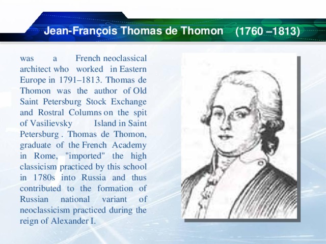   (1760 –1813)  Jean-François Thomas de Thomon was a French neoclassical architect who worked in Eastern Europe in 1791–1813. Thomas de Thomon was the author of Old Saint Petersburg Stock Exchange and Rostral Columns on the spit of Vasilievsky Island in Saint Petersburg . Thomas de Thomon, graduate of the French Academy in Rome, 