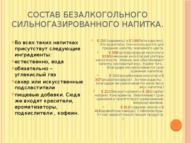 Состав безалкогольного сильногазированного напитка.   Е 150  (карамель) и  Е  160 (бета-каротин). Это красители. Они используются для придания напитку желаемого цвета. Е 338 (ортофосфорная кислота) и   Е330 (лимонная кислота)-регуляторы кислотности.  Именно они обеспечивают напитку кисловатый вкус. Кроме того , благодаря им увеличивается срок хранения напитков. Е 300(аскорбиновая кислота) и  Е 307 (альфатокоферол) . Антиоксиданты. . Благодаря им увеличивается качество и вкус напитка.) Е 211 (бензоат натрия) и  Е 201 (сорбат натрия). Консерванты. Увеличивают срок хранения и препятствуют размножению микроорганизмов. Е  412 (гуаровая смола) и  Е  414 (аравийская камедь). Стабилизаторы. От них зависит консистенция продукта.   Во всех таких напитках присутствут следующие инградиенты: естественно, вода обязательно – углекислый газ сахар или искусственные подсластители пищевые добавки. Сюда же входят красители, ароматизаторы, подкислители , кофеин. 