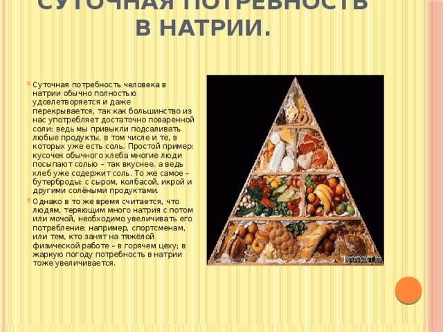 Суточная потребность в натрии.   Суточная потребность человека в натрии обычно полностью удовлетворяется и даже перекрывается, так как большинство из нас употребляет достаточно поваренной соли: ведь мы привыкли подсаливать любые продукты, в том числе и те, в которых уже есть соль. Простой пример: кусочек обычного хлеба многие люди посыпают солью – так вкуснее, а ведь хлеб уже содержит соль. То же самое – бутерброды: с сыром, колбасой, икрой и другими солёными продуктами. Однако в то же время считается, что людям, теряющим много натрия с потом или мочой, необходимо увеличивать его потребление: например, спортсменам, или тем, кто занят на тяжёлой физической работе – в горячем цеху; в жаркую погоду потребность в натрии тоже увеличивается. 