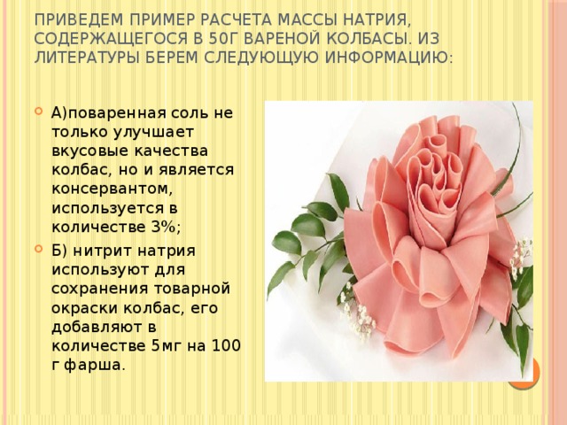 Приведем пример расчета массы натрия, содержащегося в 50г вареной колбасы. Из литературы берем следующую информацию:   А)поваренная соль не только улучшает вкусовые качества колбас, но и является консервантом, используется в количестве 3%; Б) нитрит натрия используют для сохранения товарной окраски колбас, его добавляют в количестве 5мг на 100 г фарша. 