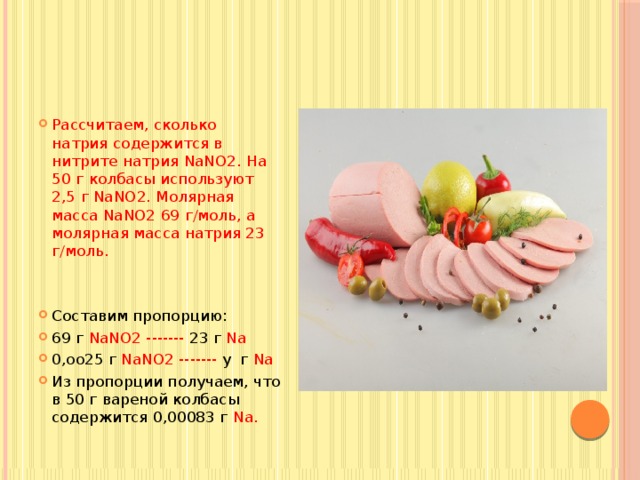 Рассчитаем, сколько натрия содержится в нитрите натрия NaNO2. На 50 г колбасы используют 2,5 г NaNO2. Молярная масса NaNO2 69 г/моль, а молярная масса натрия 23 г/моль. Составим пропорцию: 69 г NaNO2 ------- 23 г Na 0,оо25 г NaNO2 ------- у г Na Из пропорции получаем, что в 50 г вареной колбасы содержится 0,00083 г Na. 