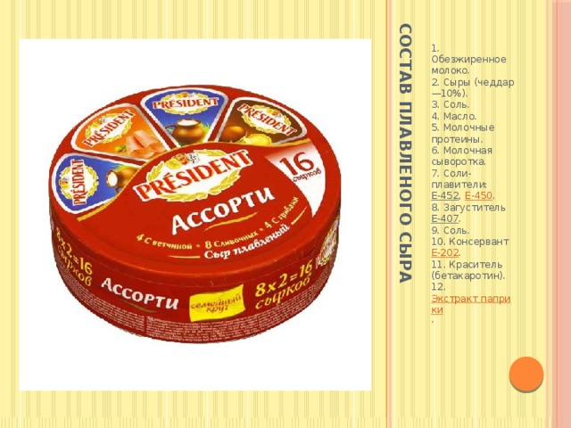 Состав плавленого сыра  1. Обезжиренное молоко.  2. Сыры (чеддар —10%).  3. Соль.  4. Масло.  5. Молочные протеины.  6. Молочная сыворотка.  7. Соли-плавители: Е-452 , Е-450 .  8. Загуститель Е-407 .  9. Соль.  10. Консервант Е-202 .  11. Краситель (бетакаротин).  12. Экстракт паприки . 