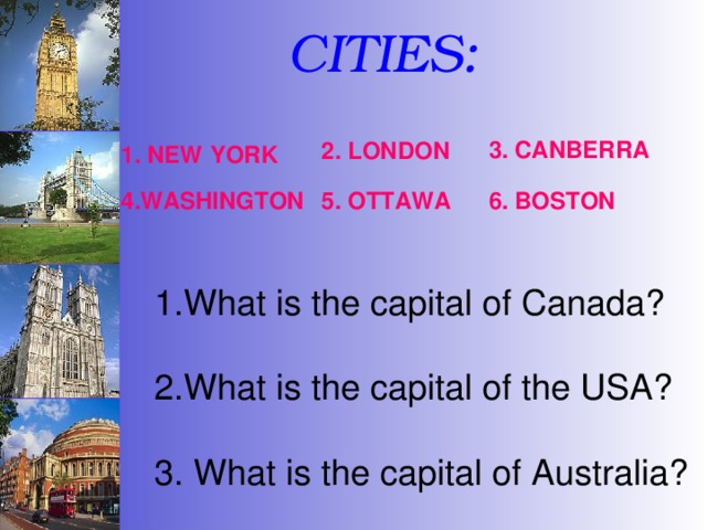   CITIES: 3. CANBERRA 1. NEW  YORK 2. LONDON 4.WASHINGTON 5. OTTAWA 6. BOSTON What is the capital of Canada? 2.What is the capital of the USA? 3. What is the capital of Australia? 