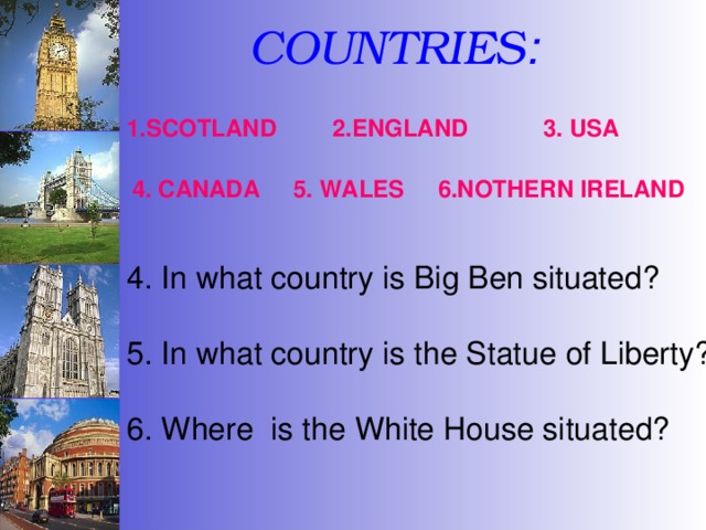 COUNTRIES :  2.ENGLAND 1.SCOTLAND 3. USA 4. CANADA 5. WALES 6.NOTHERN IRELAND 4. In what country is Big Ben situated? 5. In what country is the Statue of Liberty? 6. Where is the White House situated? 