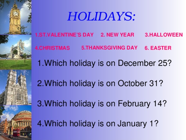 HOLIDAYS: 1.ST.VALENTINE’S DAY 2. NEW YEAR 3.HALLOWEEN 5.THANKSGIVING DAY 4.CHRISTMAS 6. EASTER Which holiday is on December 25?  Which holiday is on October 31?  Which holiday is on February 14? 4.Which holiday is on January 1? 