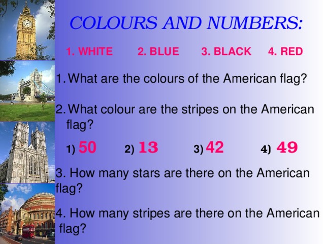 COLOURS AND NUMBERS: 2. BLUE 4. RED 3. BLACK 1. WHITE What are the colours of the American flag?  What colour are the stripes on the American  flag? 1)  50 2)  13 3)  42 4)  49 3. How many stars are there on the American flag? 4. How many stripes are there on the American  flag? 