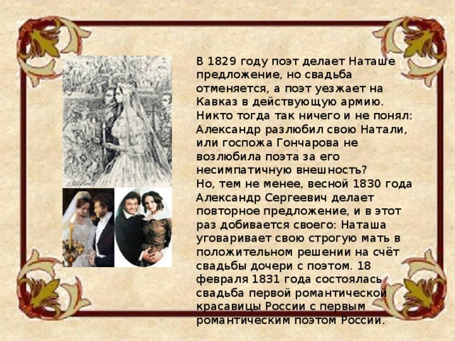 В 1829 году поэт делает Наташе предложение, но свадьба отменяется, а поэт уезжает на Кавказ в действующую армию. Никто тогда так ничего и не понял: Александр разлюбил свою Натали, или госпожа Гончарова не возлюбила поэта за его несимпатичную внешность? Но, тем не менее, весной 1830 года Александр Сергеевич делает повторное предложение, и в этот раз добивается своего: Наташа уговаривает свою строгую мать в положительном решении на счёт свадьбы дочери с поэтом. 18 февраля 1831 года состоялась свадьба первой романтической красавицы России с первым романтическим поэтом России.  