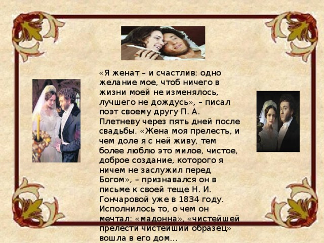 «Я женат – и счастлив: одно желание мое, чтоб ничего в жизни моей не изменялось, лучшего не дождусь», – писал поэт своему другу П. А. Плетневу через пять дней после свадьбы. «Жена моя прелесть, и чем доле я с ней живу, тем более люблю это милое, чистое, доброе создание, которого я ничем не заслужил перед Богом», – признавался он в письме к своей теще Н. И. Гончаровой уже в 1834 году. Исполнилось то, о чем он мечтал: «мадонна», «чистейшей прелести чистейший образец» вошла в его дом... 