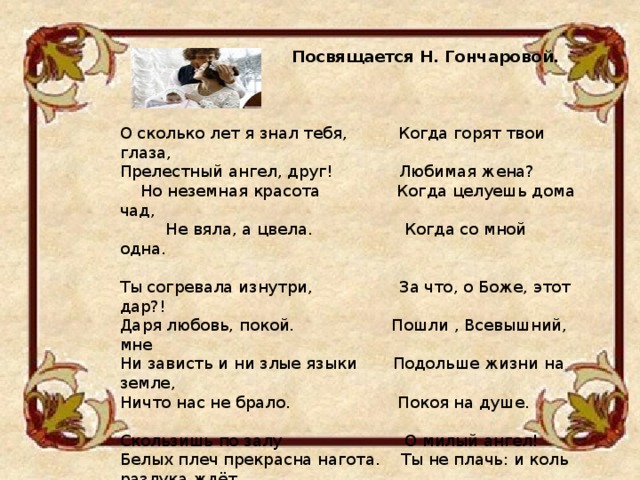  Посвящается Н. Гончаровой.  О сколько лет я знал тебя, Когда горят твои глаза, Прелестный ангел, друг! Любимая жена?  Но неземная красота Когда целуешь дома чад,  Не вяла, а цвела. Когда со мной одна. Ты согревала изнутри, За что, о Боже, этот дар?! Даря любовь, покой. Пошли , Всевышний, мне Ни зависть и ни злые языки Подольше жизни на земле, Ничто нас не брало. Покоя на душе. Скользишь по залу О милый ангел! Белых плеч прекрасна нагота. Ты не плачь: и коль разлука ждёт Твой взор холоден для других, С тобой останется всегда И холодны глаза. Моя к тебе ЛЮБОВЬ.  Н. Дудникова 