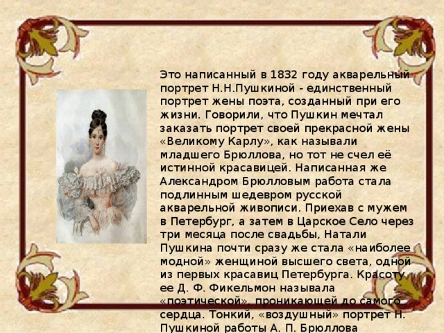 Это написанный в 1832 году акварельный портрет Н.Н.Пушкиной - единственный портрет жены поэта, созданный при его жизни. Говорили, что Пушкин мечтал заказать портрет своей прекрасной жены «Великому Карлу», как называли младшего Брюллова, но тот не счел её истинной красавицей. Написанная же Александром Брюлловым работа стала подлинным шедевром русской акварельной живописи. Приехав с мужем в Петербург, а затем в Царское Село через три месяца после свадьбы, Натали Пушкина почти сразу же стала «наиболее модной» женщиной высшего света, одной из первых красавиц Петербурга. Красоту ее Д. Ф. Фикельмон называла «поэтической», проникающей до самого сердца. Тонкий, «воздушный» портрет Н. Пушкиной работы А. П. Брюллова передает юную прелесть облика Натали. 
