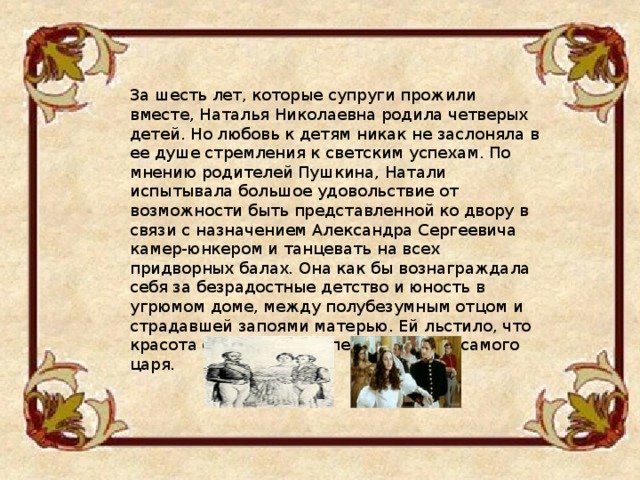 За шесть лет, которые супруги прожили вместе, Наталья Николаевна родила четверых детей. Но любовь к детям никак не заслоняла в ее душе стремления к светским успехам. По мнению родителей Пушкина, Натали испытывала большое удовольствие от возможности быть представленной ко двору в связи с назначением Александра Сергеевича камер-юнкером и танцевать на всех придворных балах. Она как бы вознаграждала себя за безрадостные детство и юность в угрюмом доме, между полубезумным отцом и страдавшей запоями матерью. Ей льстило, что красота ее произвела впечатление на самого царя. 