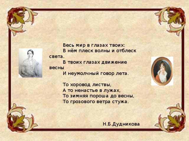  Весь мир в глазах твоих:  В нём плеск волны и отблеск света.  В твоих глазах движение весны  И неумолчный говор лета.  То хоровод листвы,  А то ненастье в лужах,  То зимняя пороша до весны,  То грозового ветра стужа.  Н.Б.Дудникова 