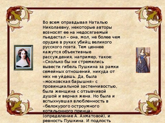 Во всем оправдывая Наталью Николаевну, некоторые авторы возносят ее на недосягаемый пьедестал – она, мол, не более чем орудие в руках убийц великого русского поэта. Тем ценнее кажутся объективные рассуждения, например, такое: «Сколько бы ни стремились вывести гибель Пушкина за рамки семейных отношений, никуда от них не уйдешь. Да, была «московская барышня» с провинциальной застенчивостью, была женщина с отзывчивой душой и верная жена. Но была и вспыхнувшая влюбленность в «белокурого остроумного котильонного принца» (определение А. Ахматовой), и ревность Пушкина. И подлость Геккернов. И дуэль. И гибель поэта» (Н. Грашин). 