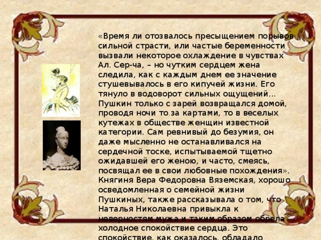 «Время ли отозвалось пресыщением порывов сильной страсти, или частые беременности вызвали некоторое охлаждение в чувствах Ал. Сер-ча, – но чутким сердцем жена следила, как с каждым днем ее значение стушевывалось в его кипучей жизни. Его тянуло в водоворот сильных ощущений... Пушкин только с зарей возвращался домой, проводя ночи то за картами, то в веселых кутежах в обществе женщин известной категории. Сам ревнивый до безумия, он даже мысленно не останавливался на сердечной тоске, испытываемой тщетно ожидавшей его женою, и часто, смеясь, посвящал ее в свои любовные похождения». Княгиня Вера Федоровна Вяземская, хорошо осведомленная о семейной жизни Пушкиных, также рассказывала о том, что Наталья Николаевна привыкла к неверностям мужа и таким образом обрела холодное спокойствие сердца. Это спокойствие, как оказалось, обладало смертоносной силой... 