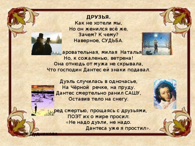  ДРУЗЬЯ. Как не хотели мы, Но он женился всё же. Зачем? К чему? Наверное, СУДЬБА.  Очаровательная, милая Наталья, Но, к сожаленью, ветрена! Она отнюдь от мужа не скрывала, Что господин Дантес ей знаки подавал. Дуэль случилась в одночасье, На Чёрной речке, на пруду. Дантес смертельно ранил САШУ, Оставив тело на снегу. Пред смертью, прощаясь с друзьями, ПОЭТ их о мире просил: «Не надо дуэли, не надо.  Дантеса уже я простил». Н.Дудникова 