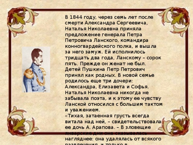 В 1844 году, через семь лет после смерти Александра Сергеевича, Наталья Николаевна приняла предложение генерала Петра Петровича Ланского, командира конногвардейского полка, и вышла за него замуж. Ей исполнилось тридцать два года, Ланскому – сорок пять. Прежде он женат не был. Детей Пушкина Петр Петрович принял как родных. В новой семье родилось еще три дочери: Александра, Елизавета и Софья. Наталья Николаевна никогда не забывала поэта, и к этому ее чувству Ланской относился с большим тактом и уважением. «Тихая, затаенная грусть всегда витала над ней, – свидетельствовала ее дочь А. Арапова. – В зловещие январские дни она сказывалась нагляднее: она удалялась от всякого развлечения, и только в усугубленной молитве искала облегчения страдающей душе». 