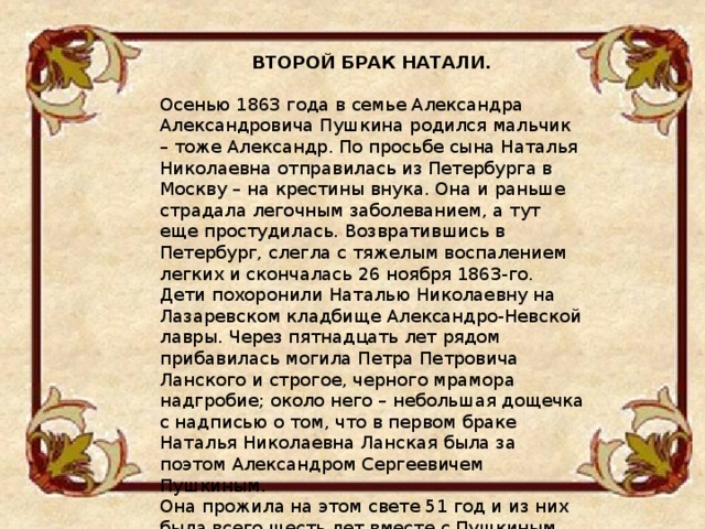 ВТОРОЙ БРАК НАТАЛИ.  Осенью 1863 года в семье Александра Александровича Пушкина родился мальчик – тоже Александр. По просьбе сына Наталья Николаевна отправилась из Петербурга в Москву – на крестины внука. Она и раньше страдала легочным заболеванием, а тут еще простудилась. Возвратившись в Петербург, слегла с тяжелым воспалением легких и скончалась 26 ноября 1863-го. Дети похоронили Наталью Николаевну на Лазаревском кладбище Александро-Невской лавры. Через пятнадцать лет рядом прибавилась могила Петра Петровича Ланского и строгое, черного мрамора надгробие; около него – небольшая дощечка с надписью о том, что в первом браке Наталья Николаевна Ланская была за поэтом Александром Сергеевичем Пушкиным. Она прожила на этом свете 51 год и из них была всего шесть лет вместе с Пушкиным. 