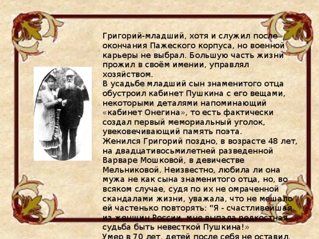 Григорий-младший, хотя и служил после окончания Пажеского корпуса, но военной карьеры не выбрал. Большую часть жизни прожил в своём имении, управлял хозяйством. В усадьбе младший сын знаменитого отца обустроил кабинет Пушкина с его вещами, некоторыми деталями напоминающий «кабинет Онегина», то есть фактически создал первый мемориальный уголок, увековечивающий память поэта. Женился Григорий поздно, в возрасте 48 лет, на двадцативосьмилетней разведенной Варваре Мошковой, в девичестве Мельниковой. Неизвестно, любила ли она мужа не как сына знаменитого отца, но, во всяком случае, судя по их не омраченной скандалами жизни, уважала, что не мешало ей частенько повторять: 