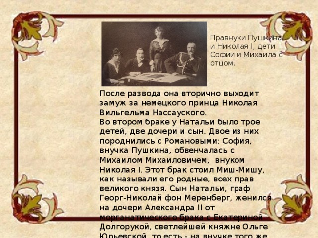 Правнуки Пушкина и Николая I, дети Софии и Михаила с отцом. После развода она вторично выходит замуж за немецкого принца Николая Вильгельма Нассауского. Во втором браке у Натальи было трое детей, две дочери и сын. Двое из них породнились с Романовыми: София, внучка Пушкина, обвенчалась с Михаилом Михаиловичем, внуком Николая I. Этот брак стоил Миш-Мишу, как называли его родные, всех прав великого князя. Сын Натальи, граф Георг-Николай фон Меренберг, женился на дочери Александра II от морганатического брака с Екатериной Долгорукой, светлейшей княжне Ольге Юрьевской, то есть - на внучке того же Николая I.  