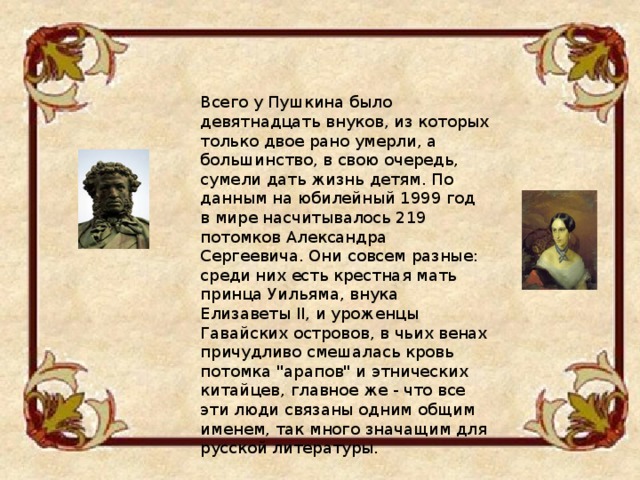 Всего у Пушкина было девятнадцать внуков, из которых только двое рано умерли, а большинство, в свою очередь, сумели дать жизнь детям. По данным на юбилейный 1999 год в мире насчитывалось 219 потомков Александра Сергеевича. Они совсем разные: среди них есть крестная мать принца Уильяма, внука Елизаветы II, и уроженцы Гавайских островов, в чьих венах причудливо смешалась кровь потомка 