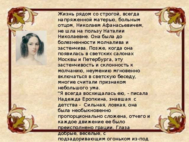 Жизнь рядом со строгой, всегда напряженной матерью, больным отцом, Николаем Афанасьевичем, не шла на пользу Наталии Николаевне. Она была до болезненности молчалива и застенчива. Позже, когда она появилась в светских салонах Москвы и Петербурга, эту застенчивость и склонность к молчанию, неумению мгновенно включаться в светскую беседу, многие считали признаком небольшого ума. 