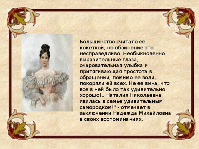 Большинство считало ее кокеткой, но обвинение это несправедливо. Необыкновенно выразительные глаза, очаровательная улыбка и притягивающая простота в обращении, помимо ее воли, покоряли ей всех. Не ее вина, что все в ней было так удивительно хорошо!.. Наталия Николаевна явилась в семье удивительным самородком!